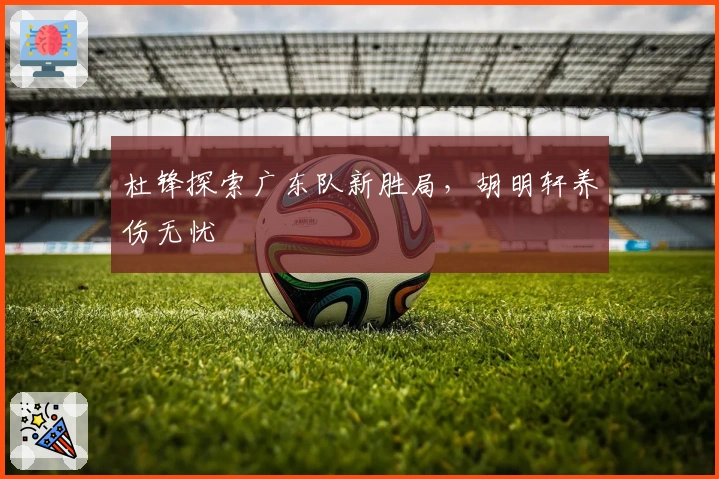 杜锋探索广东队新胜局，胡明轩养伤无忧