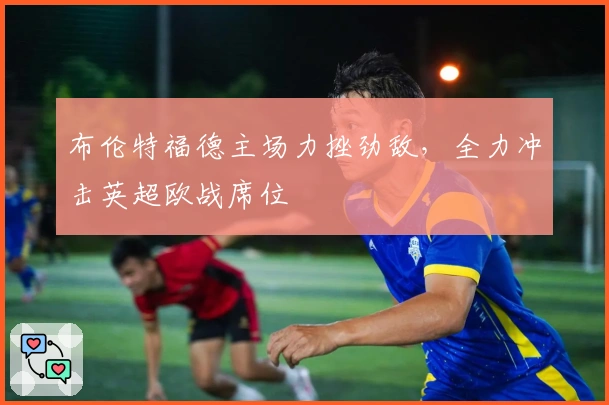 布伦特福德主场力挫劲敌，全力冲击英超欧战席位