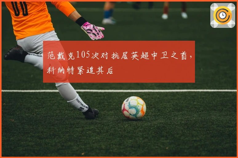 范戴克105次对抗居英超中卫之首，科纳特紧追其后