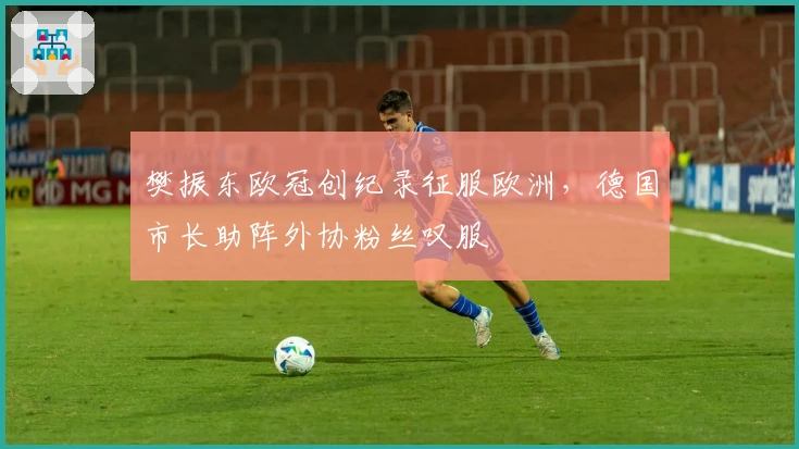 樊振东欧冠创纪录征服欧洲，德国市长助阵外协粉丝叹服