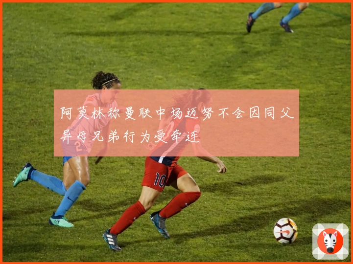 阿莫林称曼联中场迈努不会因同父异母兄弟行为受牵连