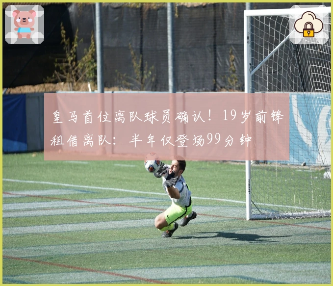 皇马首位离队球员确认！19岁前锋租借离队：半年仅登场99分钟