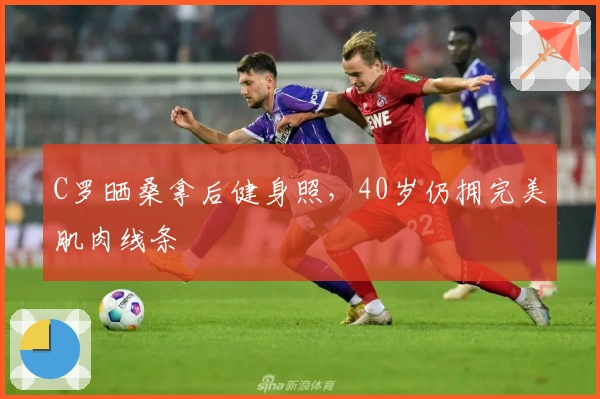 C罗晒桑拿后健身照，40岁仍拥完美肌肉线条