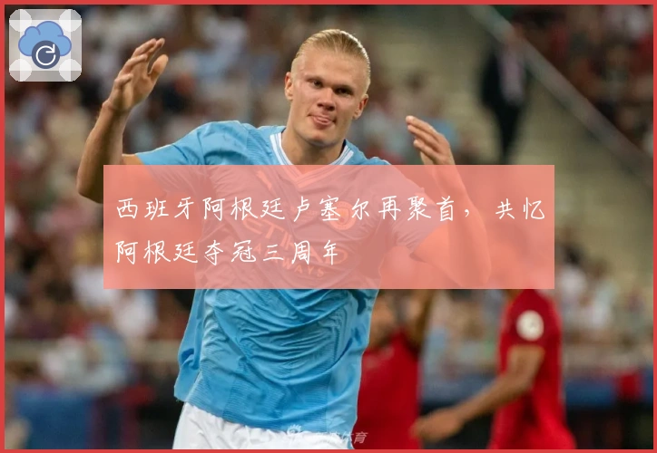 西班牙阿根廷卢塞尔再聚首，共忆阿根廷夺冠三周年