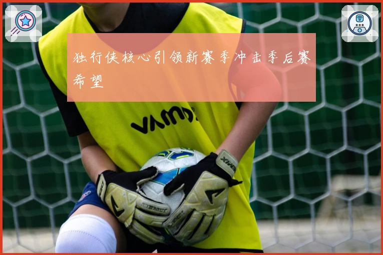 独行侠核心引领新赛季冲击季后赛希望