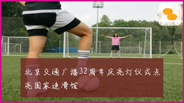 北京交通广播32周年庆亮灯仪式点亮国家速滑馆