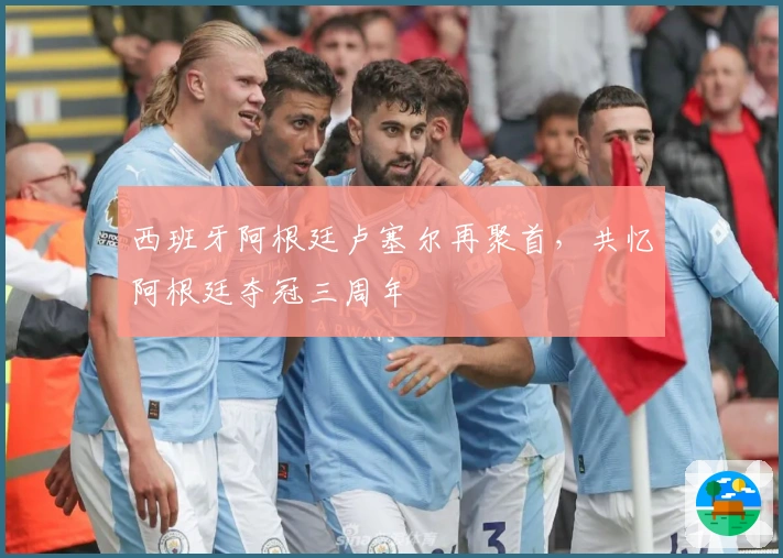 西班牙阿根廷卢塞尔再聚首，共忆阿根廷夺冠三周年