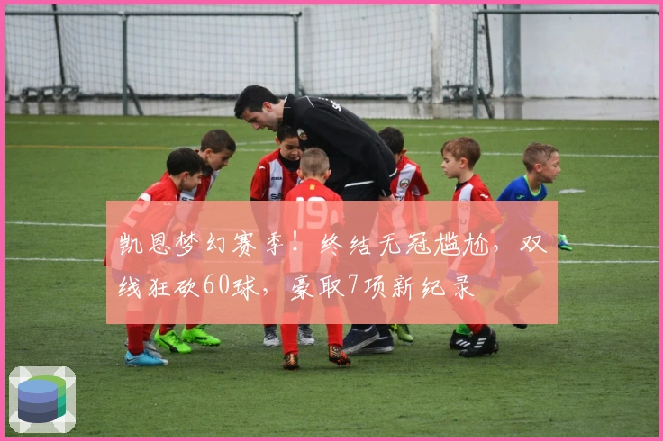 凯恩梦幻赛季！终结无冠尴尬，双线狂砍60球，豪取7项新纪录