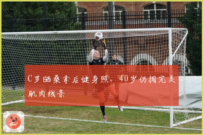 C罗晒桑拿后健身照，40岁仍拥完美肌肉线条